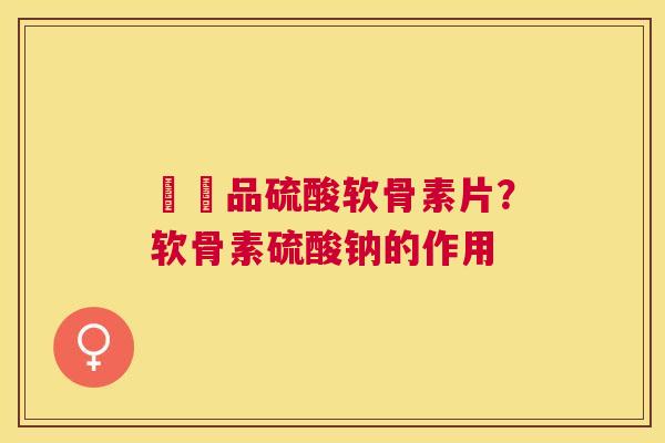 購藥品硫酸软骨素片？软骨素硫酸钠的作用