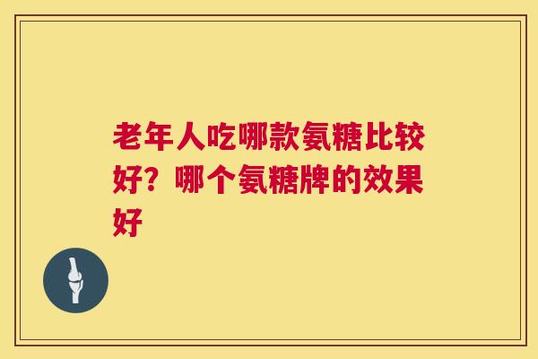 老年人吃哪款氨糖比较好？哪个氨糖牌的效果好