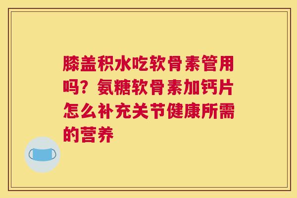 膝盖积水吃软骨素管用吗？氨糖软骨素加钙片怎么补充关节健康所需的营养