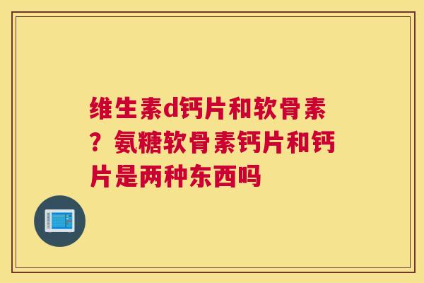 维生素d钙片和软骨素?氨糖软骨素钙片和钙片是两种东西吗