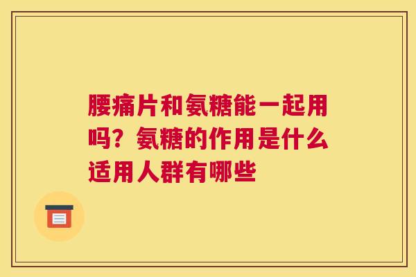 腰痛片和氨糖能一起用吗？氨糖的作用是什么适用人群有哪些