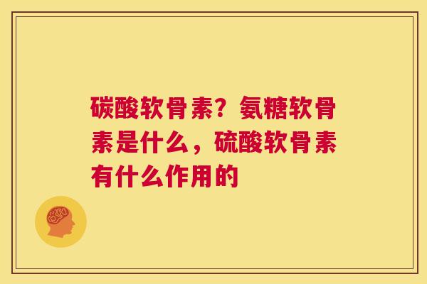 碳酸软骨素？氨糖软骨素是什么，硫酸软骨素有什么作用的