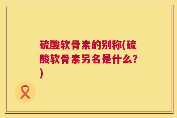 硫酸软骨素的别称(硫酸软骨素另名是什么?) 硫酸软骨素的别称(硫酸软骨素另名是什么?)