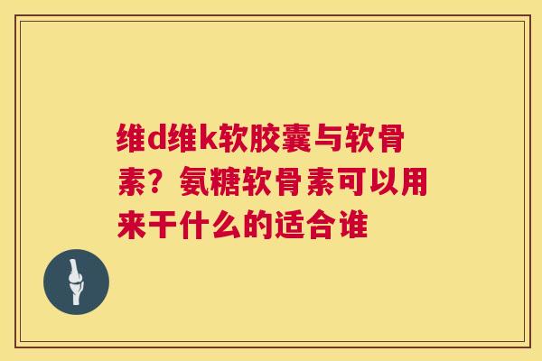 维d维k软胶囊与软骨素？氨糖软骨素可以用来干什么的适合谁