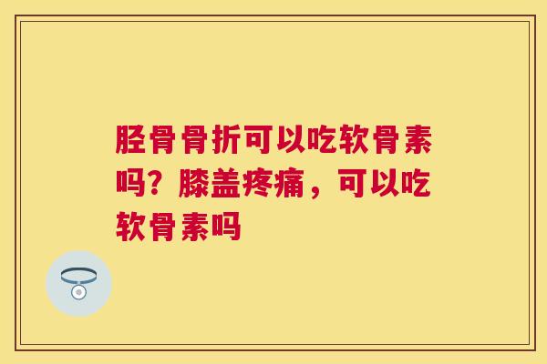 胫骨骨折可以吃软骨素吗？膝盖疼痛，可以吃软骨素吗