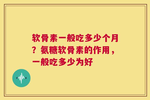 软骨素一般吃多少个月?氨糖软骨素的作用,一般吃多少为好 软骨素一般吃多少个月?氨糖软骨素的作用,一般吃多少为好