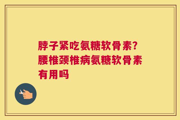 脖子紧吃氨糖软骨素？腰椎颈椎病氨糖软骨素有用吗
