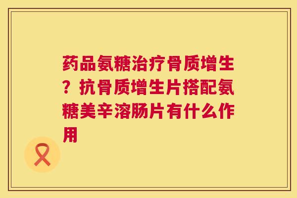 药品氨糖治疗骨质增生？抗骨质增生片搭配氨糖美辛溶肠片有什么作用