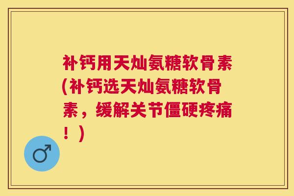 补钙用天灿氨糖软骨素(补钙选天灿氨糖软骨素，缓解关节僵硬疼痛！)