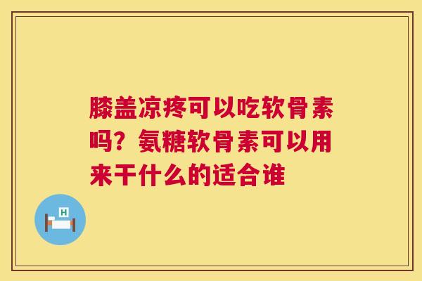 膝盖凉疼可以吃软骨素吗？氨糖软骨素可以用来干什么的适合谁