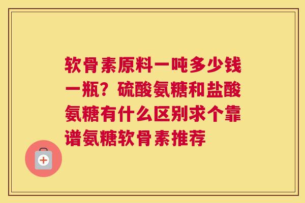 软骨素原料一吨多少钱一瓶？硫酸氨糖和盐酸氨糖有什么区别求个靠谱氨糖软骨素推荐