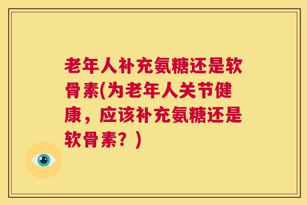 老年人补充氨糖还是软骨素(为老年人关节健康，应该补充氨糖还是软骨素？)