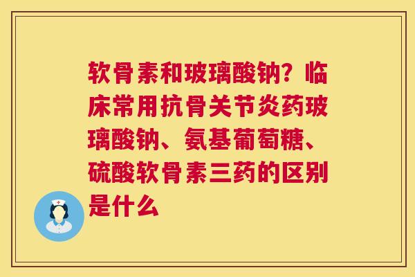 软骨素和玻璃酸钠？临床常用抗骨关节炎药玻璃酸钠、氨基葡萄糖、硫酸软骨素三药的区别是什么