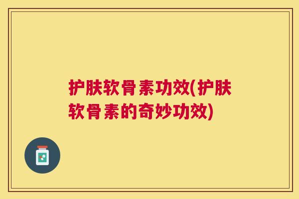 护肤软骨素功效(护肤软骨素的奇妙功效) 护肤软骨素功效(护肤软骨素的奇妙功效)