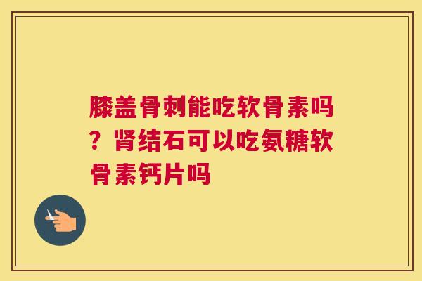 膝盖骨刺能吃软骨素吗？肾结石可以吃氨糖软骨素钙片吗