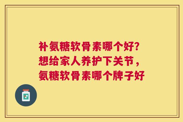 补氨糖软骨素哪个好？想给家人养护下关节，氨糖软骨素哪个牌子好