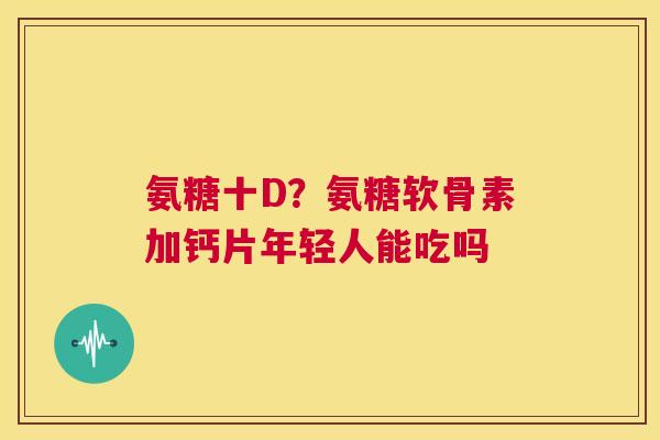 氨糖十D？氨糖软骨素加钙片年轻人能吃吗