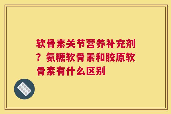 软骨素关节营养补充剂？氨糖软骨素和胶原软骨素有什么区别