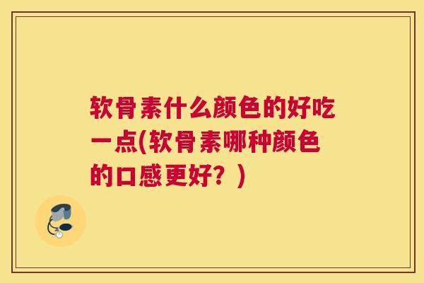 软骨素什么颜色的好吃一点(软骨素哪种颜色的口感更好？)