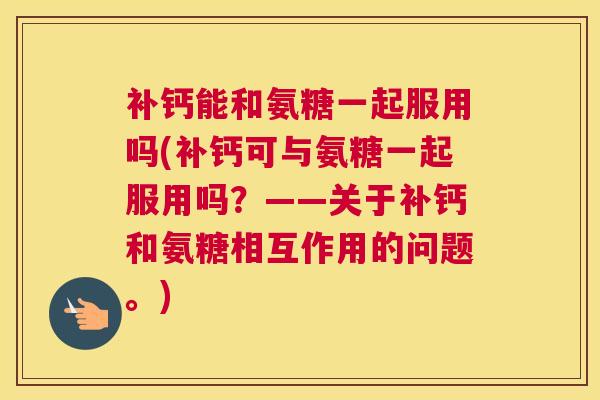 补钙能和氨糖一起服用吗(补钙可与氨糖一起服用吗？——关于补钙和氨糖相互作用的问题。)