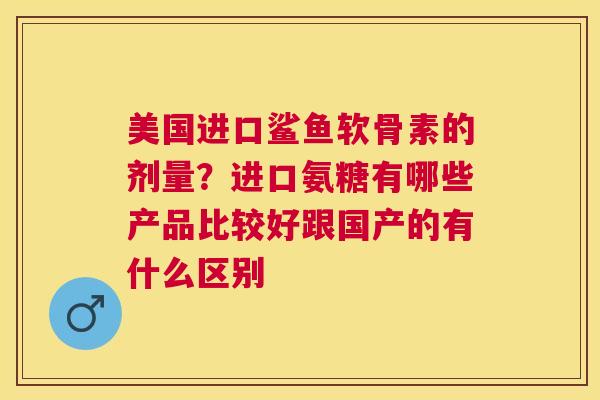 美国进口鲨鱼软骨素的剂量？进口氨糖有哪些产品比较好跟国产的有什么区别