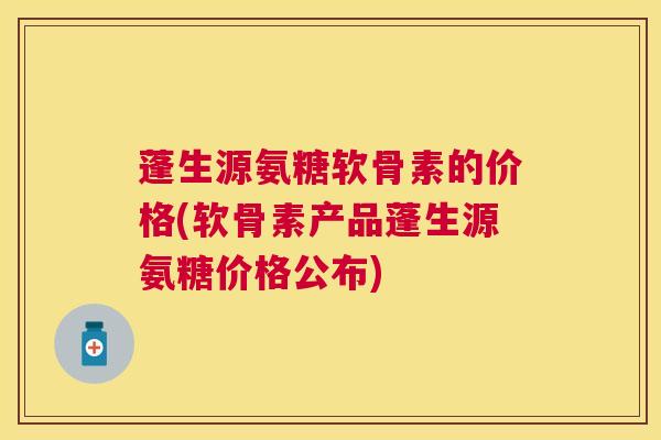 蓬生源氨糖软骨素的价格(软骨素产品蓬生源氨糖价格公布)