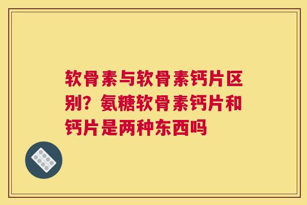 软骨素与软骨素钙片区别？氨糖软骨素钙片和钙片是两种东西吗