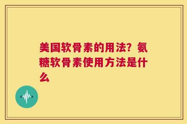 美国软骨素的用法？氨糖软骨素使用方法是什么