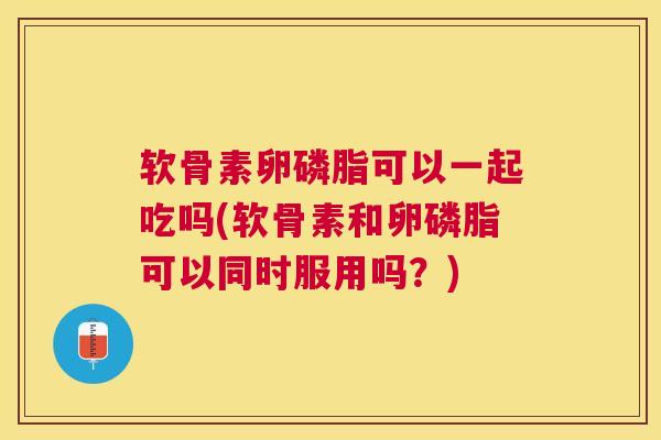 软骨素卵磷脂可以一起吃吗(软骨素和卵磷脂可以同时服用吗？)