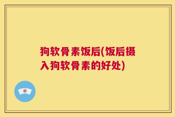 狗软骨素饭后(饭后摄入狗软骨素的好处)
