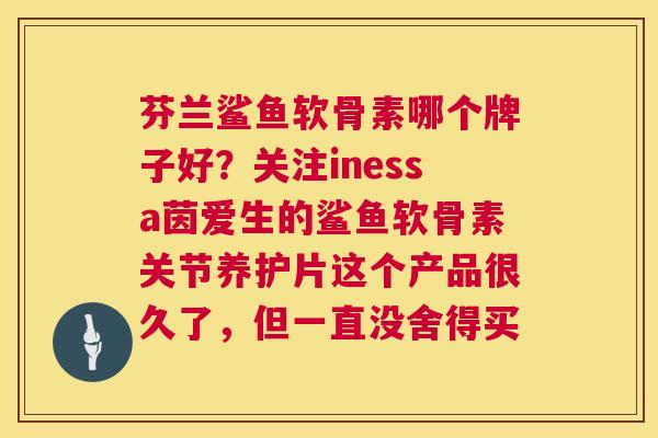 芬兰鲨鱼软骨素哪个牌子好？关注inessa茵爱生的鲨鱼软骨素关节养护片这个产品很久了，但一直没舍得买