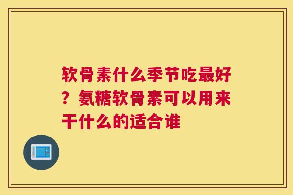 软骨素什么季节吃最好？氨糖软骨素可以用来干什么的适合谁