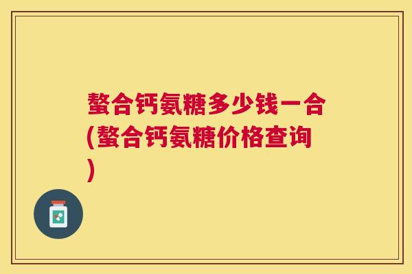 螯合钙氨糖多少钱一合(螯合钙氨糖价格查询)