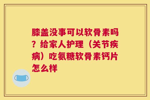 膝盖没事可以软骨素吗？给家人护理（关节疾病）吃氨糖软骨素钙片怎么样