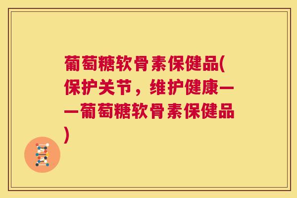 葡萄糖软骨素保健品(保护关节，维护健康——葡萄糖软骨素保健品)