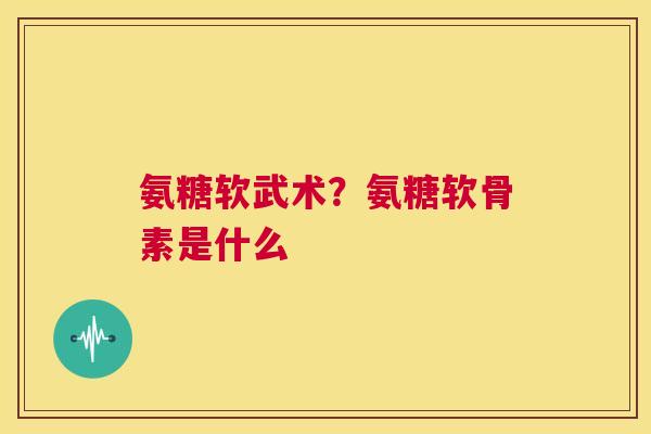 氨糖软武术？氨糖软骨素是什么