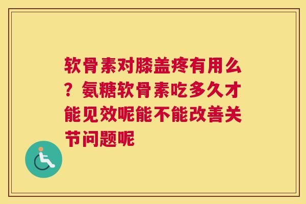 软骨素对膝盖疼有用么？氨糖软骨素吃多久才能见效呢能不能改善关节问题呢