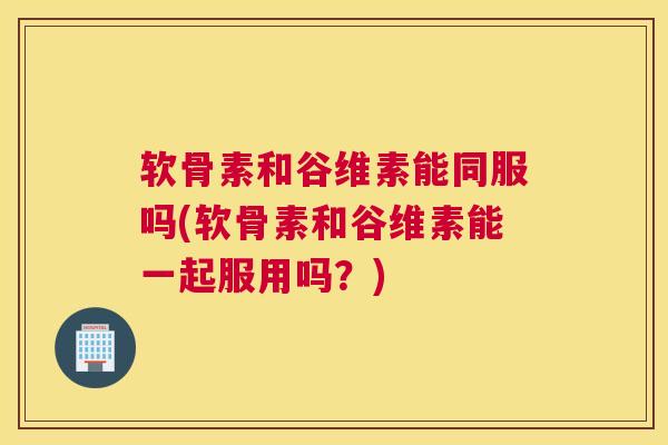 软骨素和谷维素能同服吗(软骨素和谷维素能一起服用吗？)