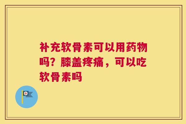 补充软骨素可以用药物吗？膝盖疼痛，可以吃软骨素吗
