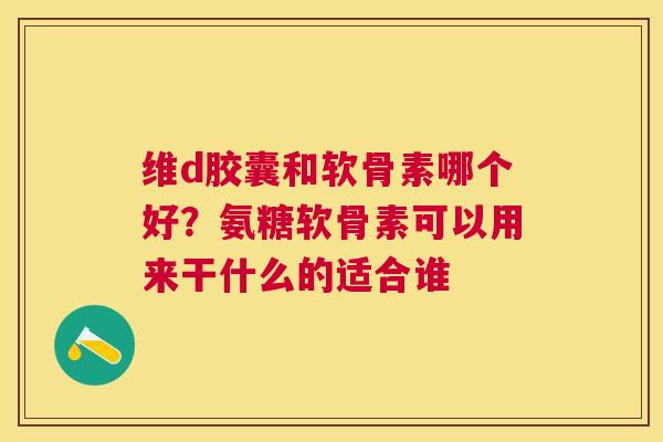 维d胶囊和软骨素哪个好?氨糖软骨素可以用来干什么的适合谁