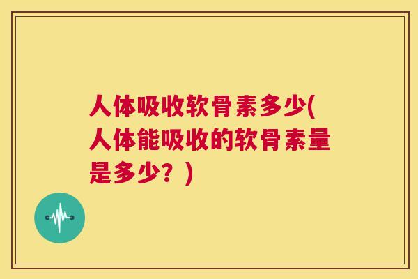 人体吸收软骨素多少(人体能吸收的软骨素量是多少？)