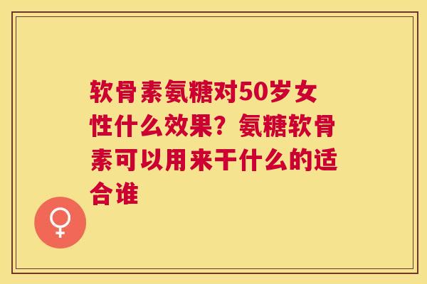 软骨素氨糖对50岁女性什么效果？氨糖软骨素可以用来干什么的适合谁