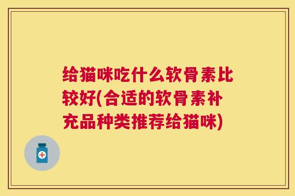 给猫咪吃什么软骨素比较好(合适的软骨素补充品种类推荐给猫咪)