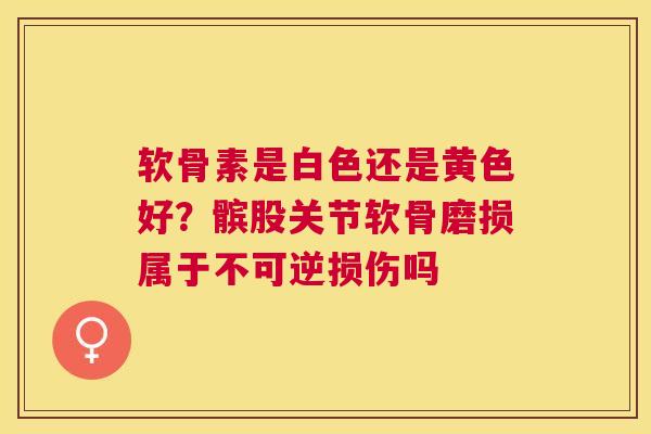 软骨素是白色还是黄色好?髌股关节软骨磨损属于不可逆损伤吗