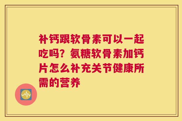 补钙跟软骨素可以一起吃吗？氨糖软骨素加钙片怎么补充关节健康所需的营养