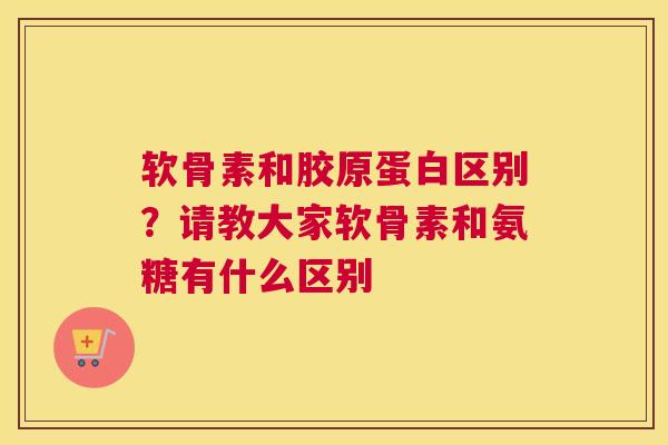 软骨素和胶原蛋白区别？请教大家软骨素和氨糖有什么区别