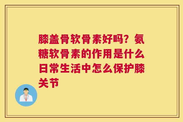 膝盖骨软骨素好吗？氨糖软骨素的作用是什么日常生活中怎么保护膝关节