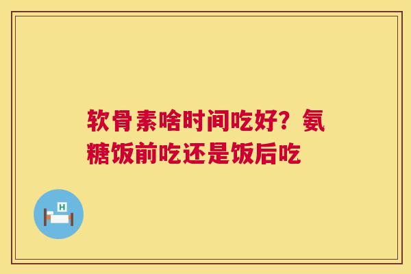 软骨素啥时间吃好？氨糖饭前吃还是饭后吃