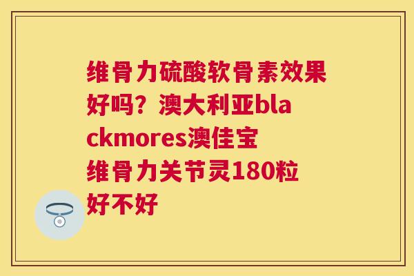 维骨力硫酸软骨素效果好吗？澳大利亚blackmores澳佳宝维骨力关节灵180粒好不好