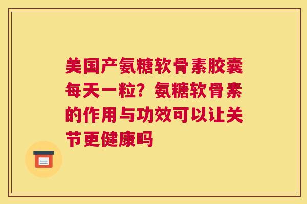 美国产氨糖软骨素胶囊每天一粒？氨糖软骨素的作用与功效可以让关节更健康吗